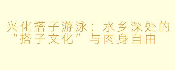 兴化搭子游泳:水乡深处的“搭子文化”与肉身自由