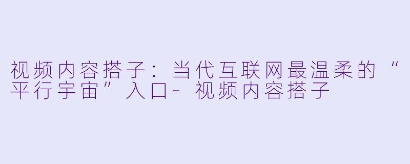 视频内容搭子:当代互联网最温柔的“平行宇宙”入口-视频内容搭子