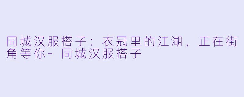 同城汉服搭子:衣冠里的江湖,正在街角等你-同城汉服搭子