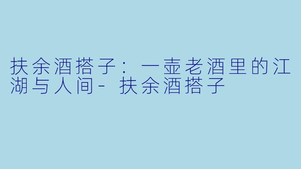 扶余酒搭子:一壶老酒里的江湖与人间-扶余酒搭子