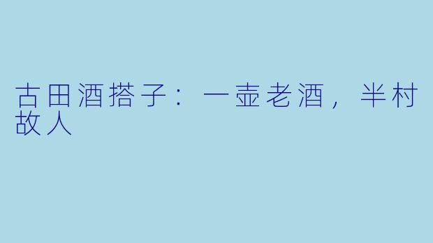 古田酒搭子:一壶老酒,半村故人