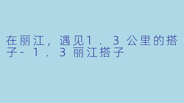 在丽江,遇见1.3公里的搭子-1.3丽江搭子