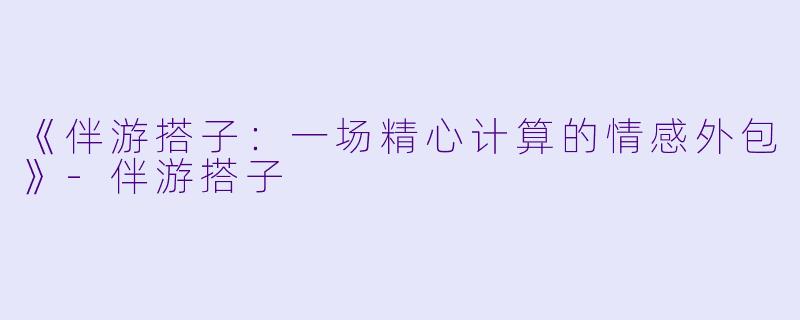 《伴游搭子:一场精心计算的情感外包》-伴游搭子
