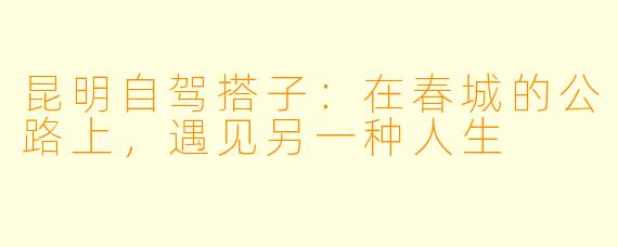 昆明自驾搭子:在春城的公路上,遇见另一种人生