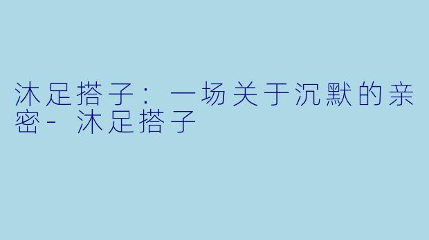 沐足搭子:一场关于沉默的亲密-沐足搭子