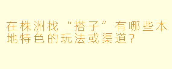 在株洲找“搭子”有哪些本地特色的玩法或渠道?