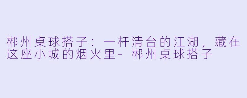 郴州桌球搭子:一杆清台的江湖,藏在这座小城的烟火里-郴州桌球搭子