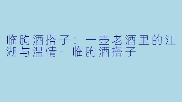 临朐酒搭子:一壶老酒里的江湖与温情-临朐酒搭子