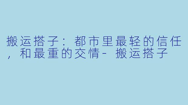 搬运搭子:都市里最轻的信任,和最重的交情-搬运搭子