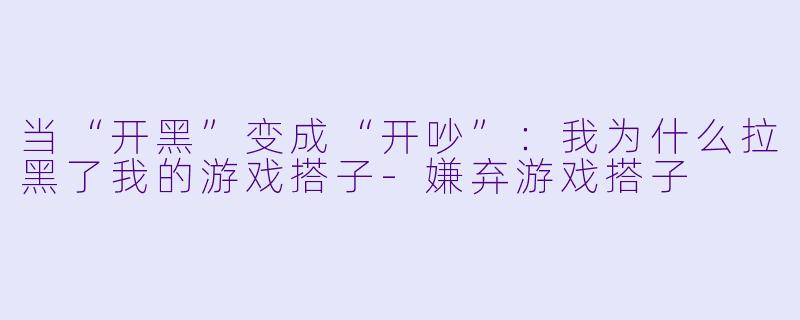 当“开黑”变成“开吵”:我为什么拉黑了我的游戏搭子-嫌弃游戏搭子