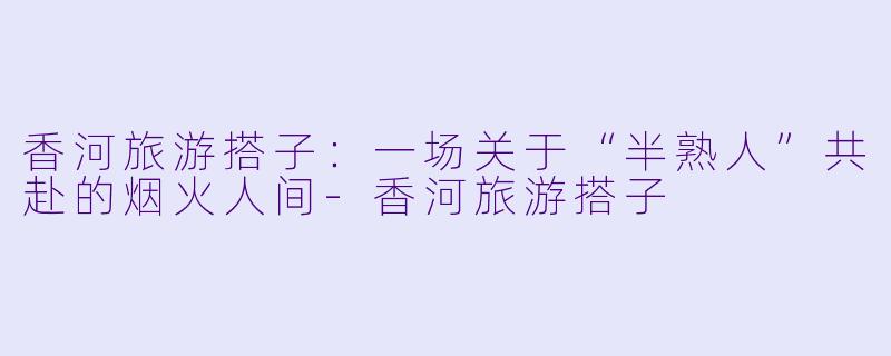 香河旅游搭子:一场关于“半熟人”共赴的烟火人间-香河旅游搭子