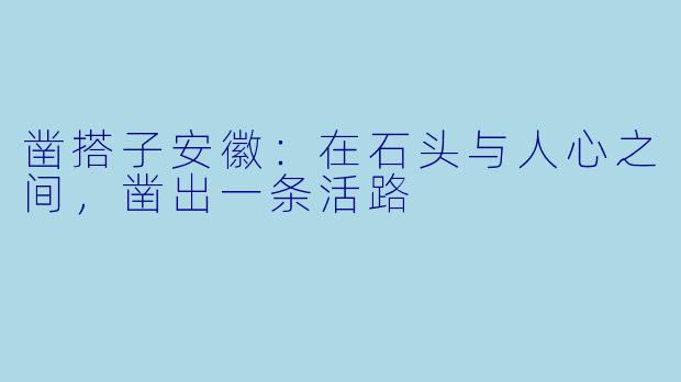 凿搭子安徽:在石头与人心之间,凿出一条活路
