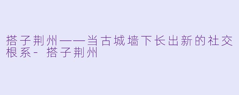 搭子荆州——当古城墙下长出新的社交根系