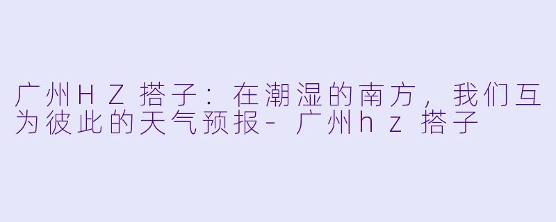 广州HZ搭子：在潮湿的南方，我们互为彼此的天气预报-广州hz搭子