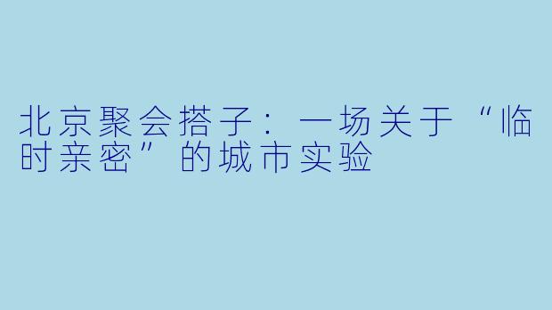 北京聚会搭子:一场关于“临时亲密”的城市实验