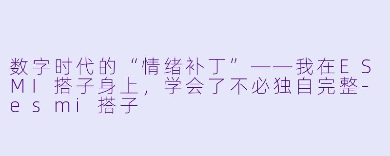 数字时代的“情绪补丁”——我在ESMI搭子身上,学会了不必独自完整-esmi搭子