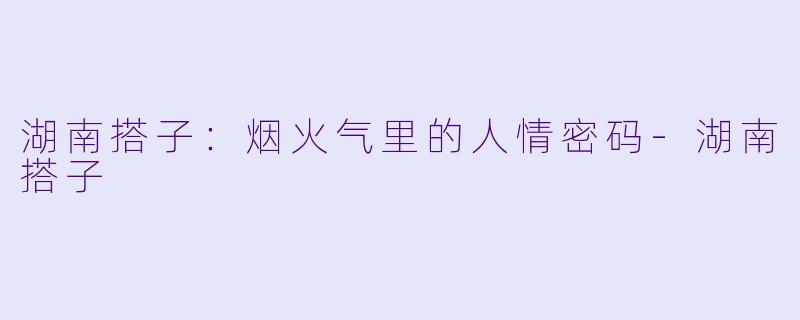 湖南搭子:烟火气里的人情密码-湖南搭子