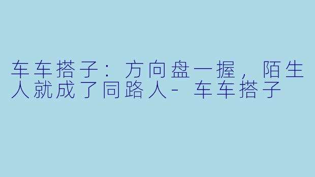 车车搭子：方向盘一握，陌生人就成了同路人-车车搭子