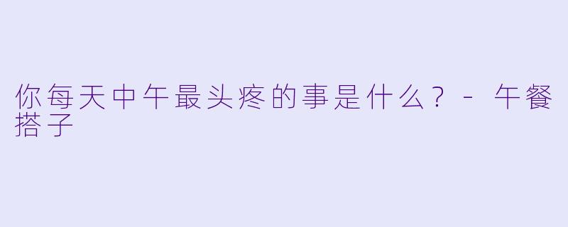 你每天中午最头疼的事是什么？-午餐搭子