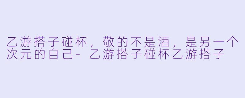 乙游搭子碰杯,敬的不是酒,是另一个次元的自己-乙游搭子碰杯乙游搭子
