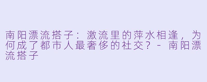 南阳漂流搭子:激流里的萍水相逢,为何成了都市人最奢侈的社交?-南阳漂流搭子