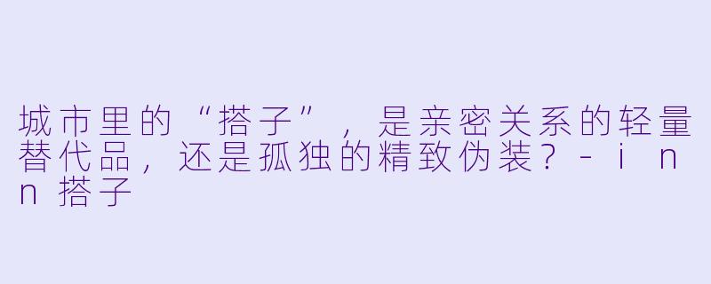 城市里的“搭子”,是亲密关系的轻量替代品,还是孤独的精致伪装?-inn搭子