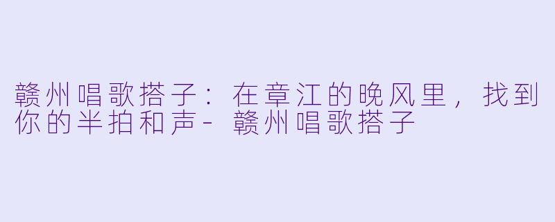 赣州唱歌搭子:在章江的晚风里,找到你的半拍和声-赣州唱歌搭子