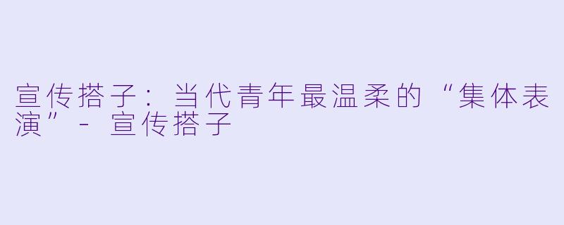 宣传搭子：当代青年最温柔的“集体表演”-宣传搭子