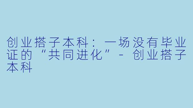 创业搭子本科:一场没有毕业证的“共同进化”-创业搭子本科