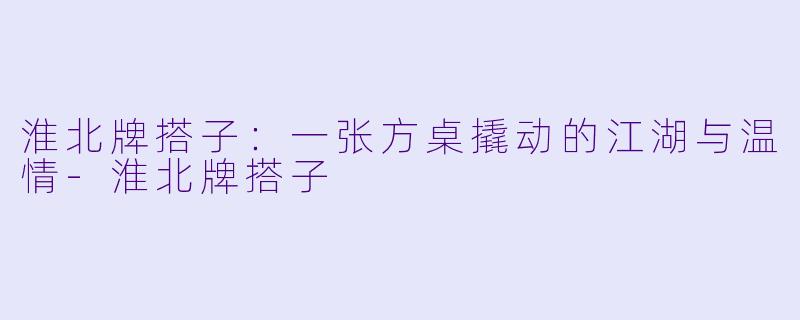 淮北牌搭子:一张方桌撬动的江湖与温情-淮北牌搭子
