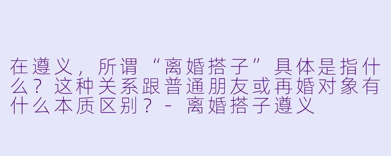 在遵义,所谓“离婚搭子”具体是指什么?这种关系跟普通朋友或再婚对象有什么本质区别?-离婚搭子遵义
