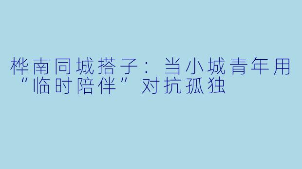 桦南同城搭子:当小城青年用“临时陪伴”对抗孤独