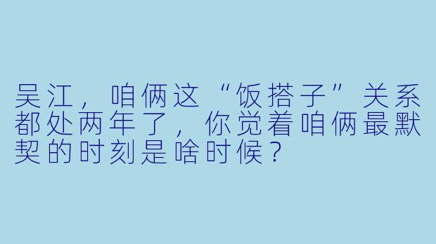 吴江，咱俩这“饭搭子”关系都处两年了，你觉着咱俩最默契的时刻是啥时候？