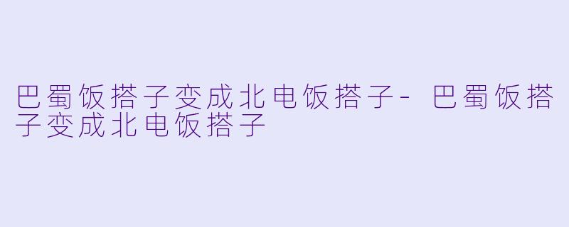 巴蜀饭搭子变成北电饭搭子-巴蜀饭搭子变成北电饭搭子