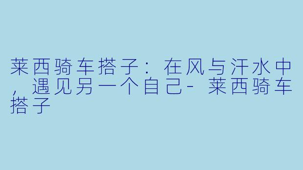 莱西骑车搭子:在风与汗水中,遇见另一个自己-莱西骑车搭子