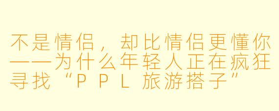 不是情侣,却比情侣更懂你——为什么年轻人正在疯狂寻找“PPL旅游搭子”