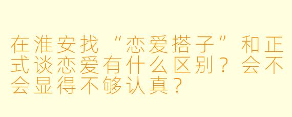 在淮安找“恋爱搭子”和正式谈恋爱有什么区别?会不会显得不够认真?