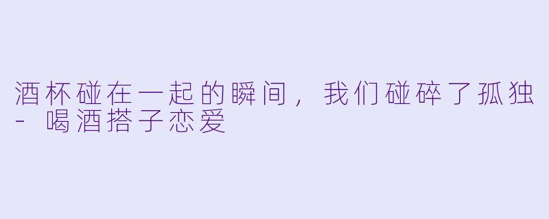 酒杯碰在一起的瞬间,我们碰碎了孤独-喝酒搭子恋爱
