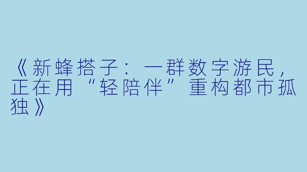 《新蜂搭子:一群数字游民,正在用“轻陪伴”重构都市孤独》