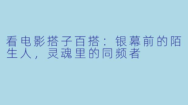 看电影搭子百搭：银幕前的陌生人，灵魂里的同频者