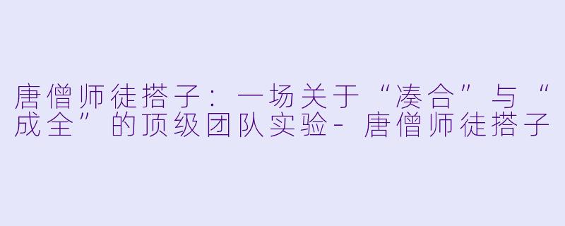 唐僧师徒搭子:一场关于“凑合”与“成全”的顶级团队实验-唐僧师徒搭子