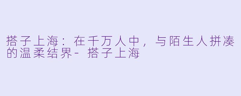 搭子上海:在千万人中,与陌生人拼凑的温柔结界-搭子上海