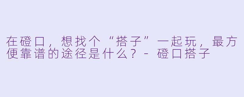 在磴口,想找个“搭子”一起玩,最方便靠谱的途径是什么?-磴口搭子