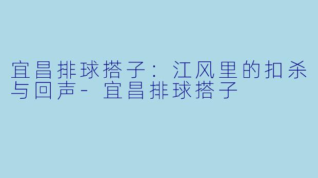 宜昌排球搭子:江风里的扣杀与回声-宜昌排球搭子