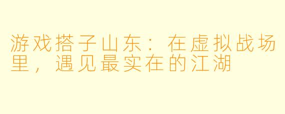 游戏搭子山东:在虚拟战场里,遇见最实在的江湖