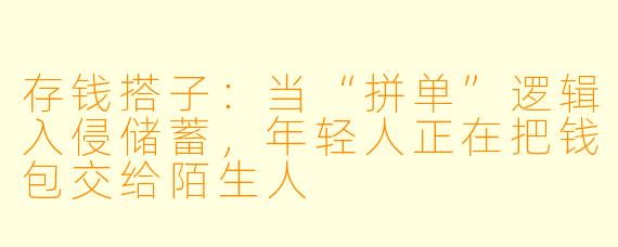 存钱搭子:当“拼单”逻辑入侵储蓄,年轻人正在把钱包交给陌生人