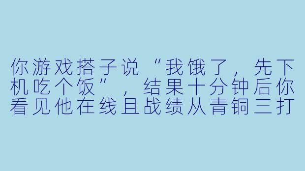 你游戏搭子说“我饿了，先下机吃个饭”，结果十分钟后你看见他在线且战绩从青铜三打到了白银一，你问他怎么回事，他回你什么？