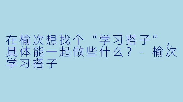 在榆次想找个“学习搭子”，具体能一起做些什么？-榆次学习搭子