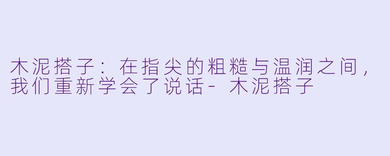 木泥搭子:在指尖的粗糙与温润之间,我们重新学会了说话-木泥搭子