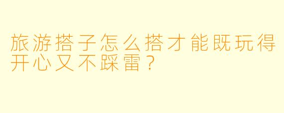 旅游搭子怎么搭才能既玩得开心又不踩雷？